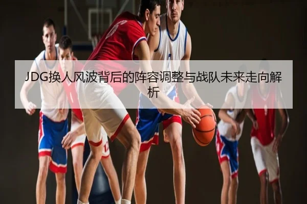 JDG换人风波背后的阵容调整与战队未来走向解析