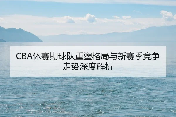 CBA休赛期球队重塑格局与新赛季竞争走势深度解析