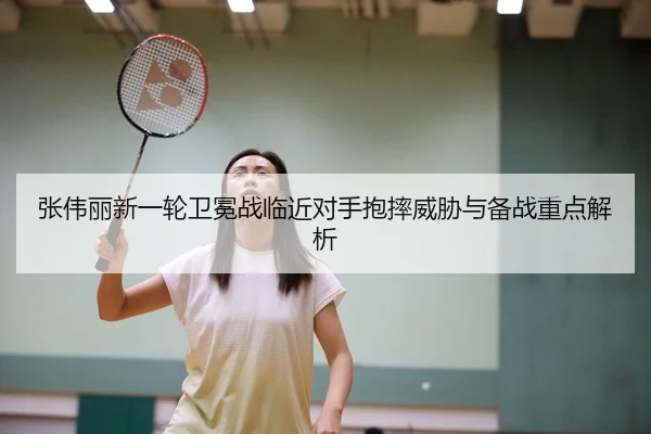 张伟丽新一轮卫冕战临近对手抱摔威胁与备战重点解析