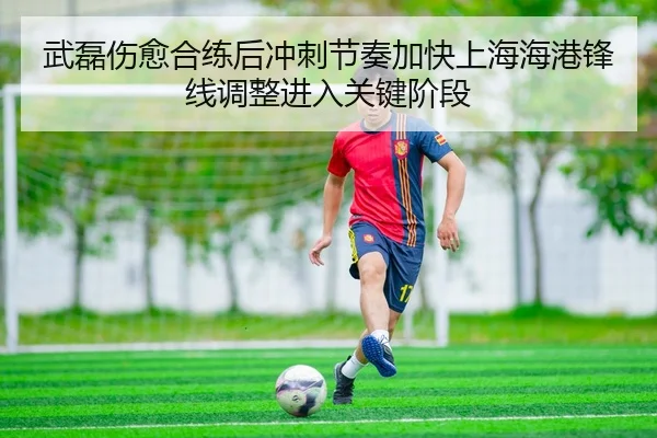 武磊伤愈合练后冲刺节奏加快上海海港锋线调整进入关键阶段