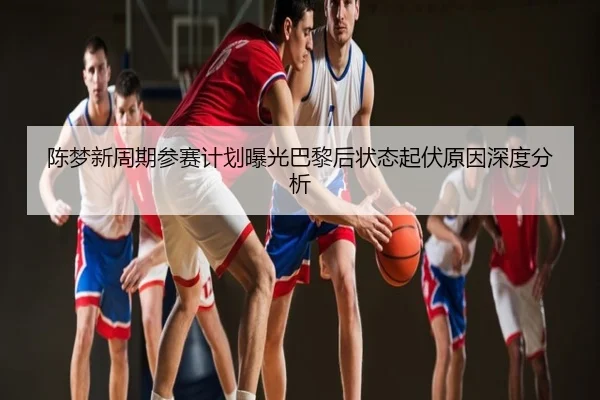 陈梦新周期参赛计划曝光巴黎后状态起伏原因深度分析